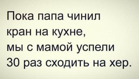 Пока папа чинил кран на кухне мы с мамой успели 30 раз сходить на хер